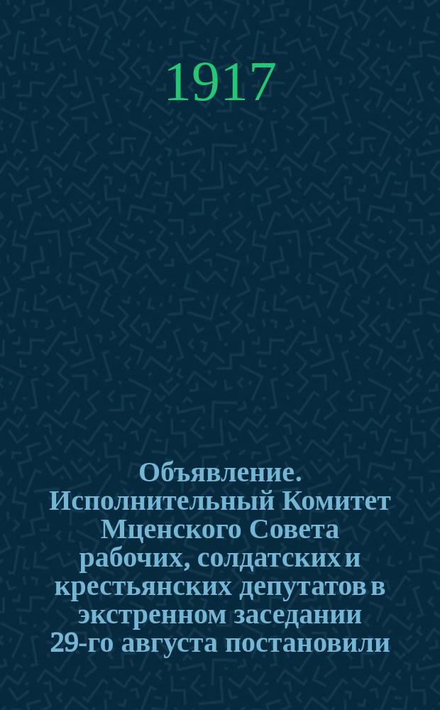 Объявление. Исполнительный Комитет Мценского Совета рабочих, солдатских и крестьянских депутатов в экстренном заседании 29-го августа постановили ... : листовка