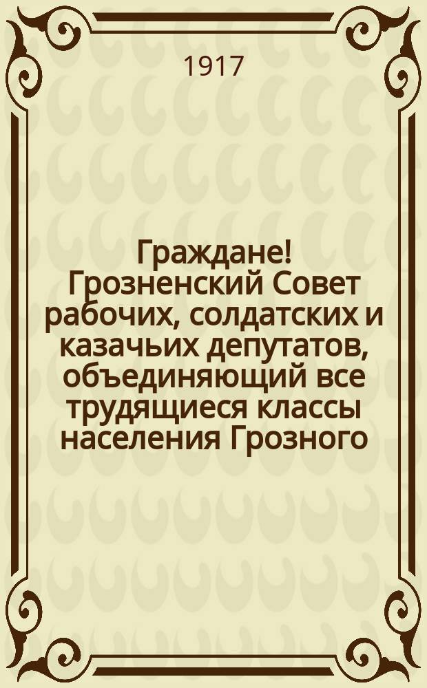 Граждане! Грозненский Совет рабочих, солдатских и казачьих депутатов, объединяющий все трудящиеся классы населения Грозного, в согласии с Гражданским Комитетом, принял на себя все труды и всю работу по охране и управлению всей жизни Грозненского района ... : листовка