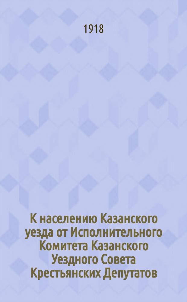 К населению Казанского уезда от Исполнительного Комитета Казанского Уездного Совета Крестьянских Депутатов. Товарищи и граждане! Прежняя система Земского Самоуправления, основанная на принципе всесословного представительства безусловно отжила ... : листовка