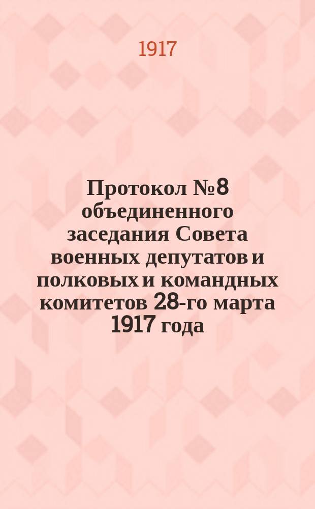 Протокол № 8 объединенного заседания Совета военных депутатов и полковых и командных комитетов 28-го марта 1917 года : листовка