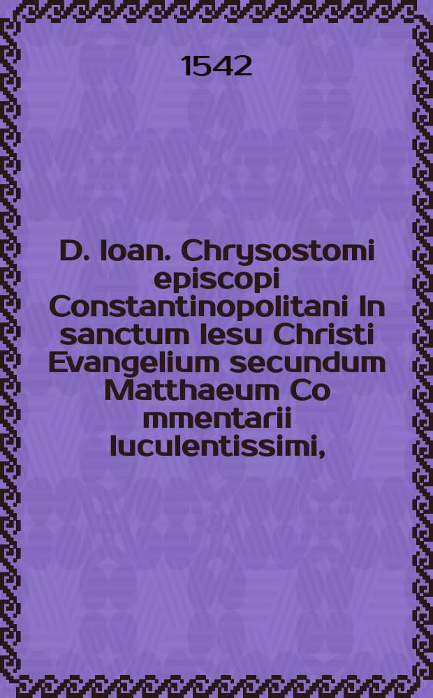 D. Ioan. Chrysostomi episcopi Constantinopolitani In sanctum Iesu Christi Evangelium secundum Matthaeum Co[m]mentarii luculentissimi, : omnibus verbi divini studiosis, necessarii. : Opus perfectum