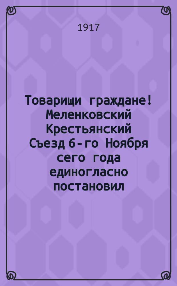 Товарищи граждане! Меленковский Крестьянский Съезд 6-го Ноября сего года единогласно постановил: всем крестьянам голосовать при выборах в Учредительное Собрание за список № 3 от Губернского Крестьянского Съезда и партии социалистов-революционеров : листовка
