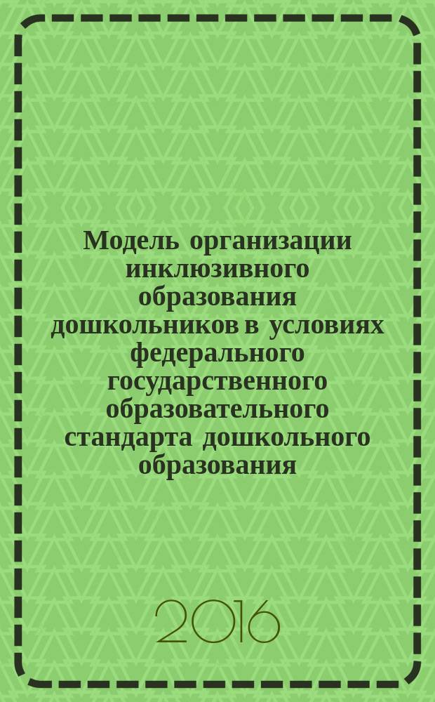Модель организации инклюзивного образования дошкольников в условиях федерального государственного образовательного стандарта дошкольного образования : методическое пособие