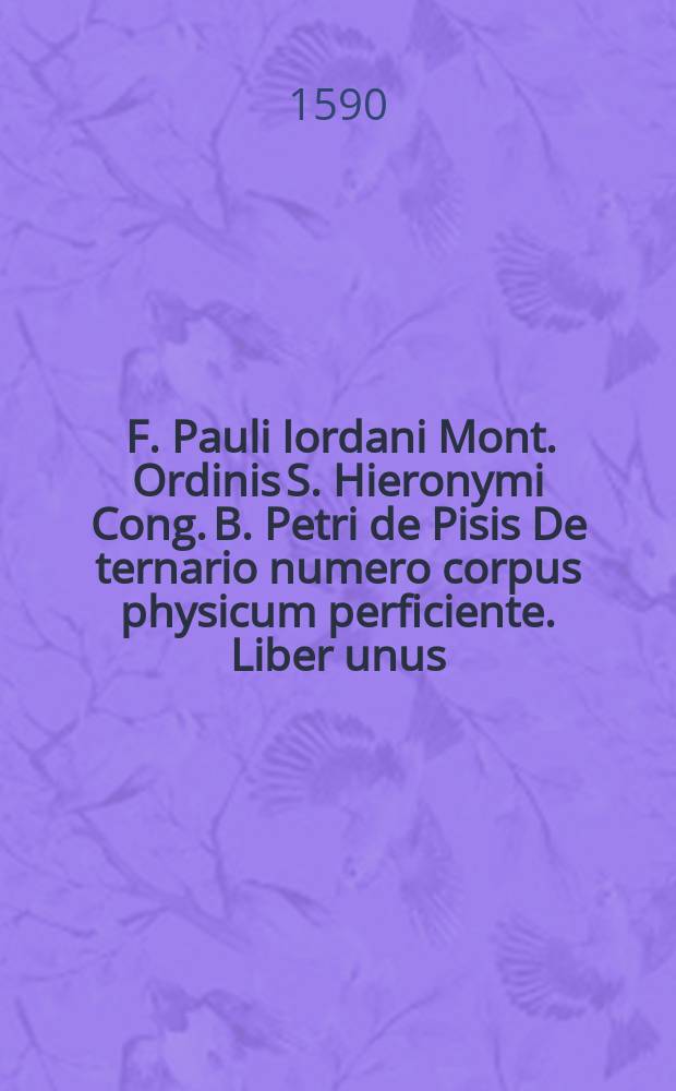 [F. Pauli Iordani Mont. Ordinis S. Hieronymi Cong. B. Petri de Pisis De ternario numero corpus physicum perficiente. Liber unus]