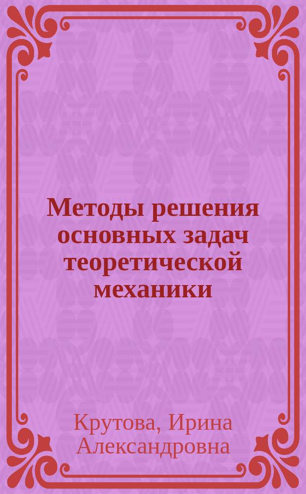 Методы решения основных задач теоретической механики : учебно-методическое пособие для студентов высших учебных заведений, обучающихся по направлениям подготовки: 15.03.01. - "Машиностроение", 15.03.06 - "Мехатроника и робототехника", 20.03.01 - "Техносферная безопасность", 35.03.06. - "Агроинженерия", 01.03.02 - "Прикладная математика и информатика", 03.03.02. - "Физика", 07.03.01. - "Архитектура", 12.03.04. - "Биотехнологические системы и технологии", 13.03.02. - "Электроэнергетика и электротехника"