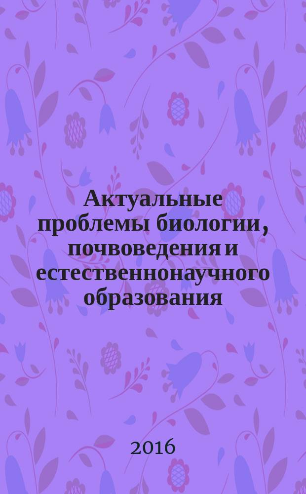 Актуальные проблемы биологии, почвоведения и естественнонаучного образования : материалы Научно-практической конференции, г. Астрахань, май 2016 г