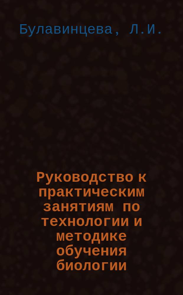 Руководство к практическим занятиям по технологии и методике обучения биологии: учебное пособие: В 3 ч. Ч. 1