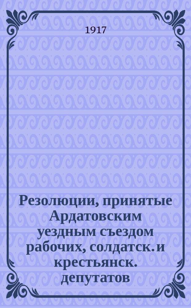 Резолюции, принятые Ардатовским уездным съездом рабочих, солдатск. и крестьянск. депутатов, 1 и 2 сентября 1917 года : листовка