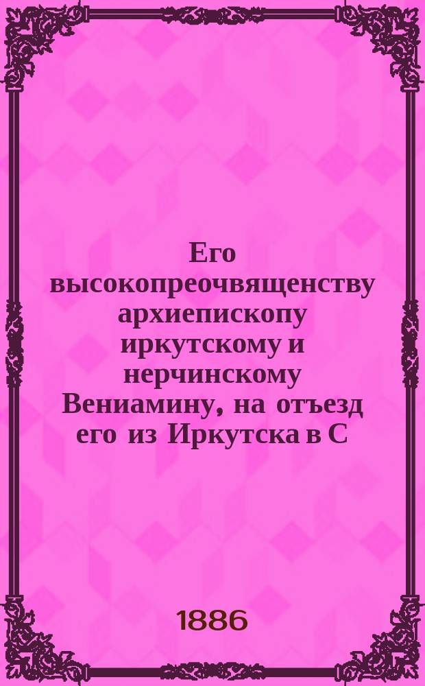 Его высокопреочвященству архиепископу иркутскому и нерчинскому Вениамину, на отъезд его из Иркутска в С.-Петербург : Стихотворение