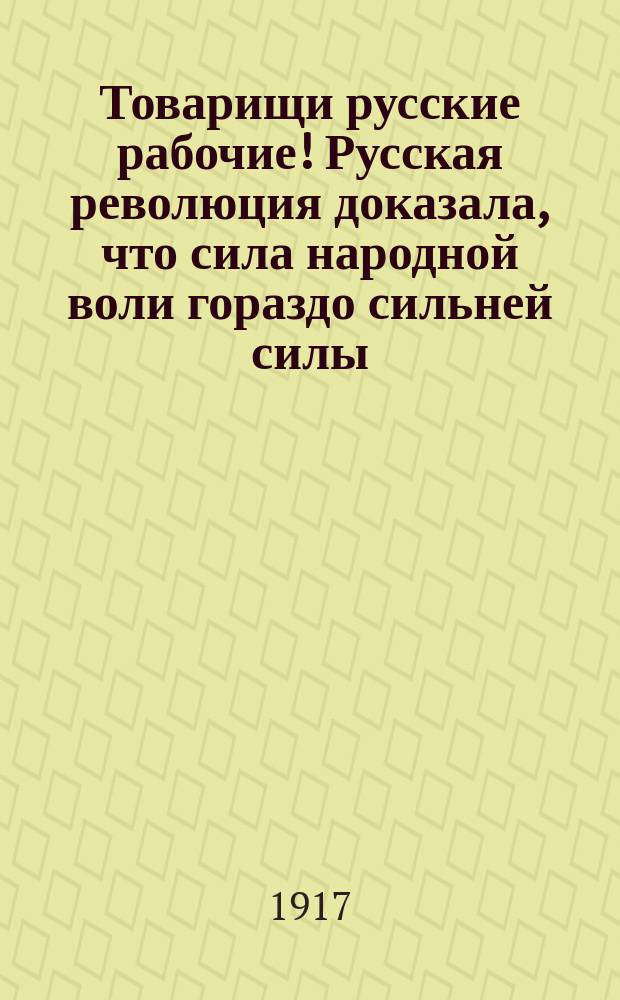 Товарищи русские рабочие! Русская революция доказала, что сила народной воли гораздо сильней силы, охраняемой штыками милитаризма. Нет на свете более мощной силы... : листовка