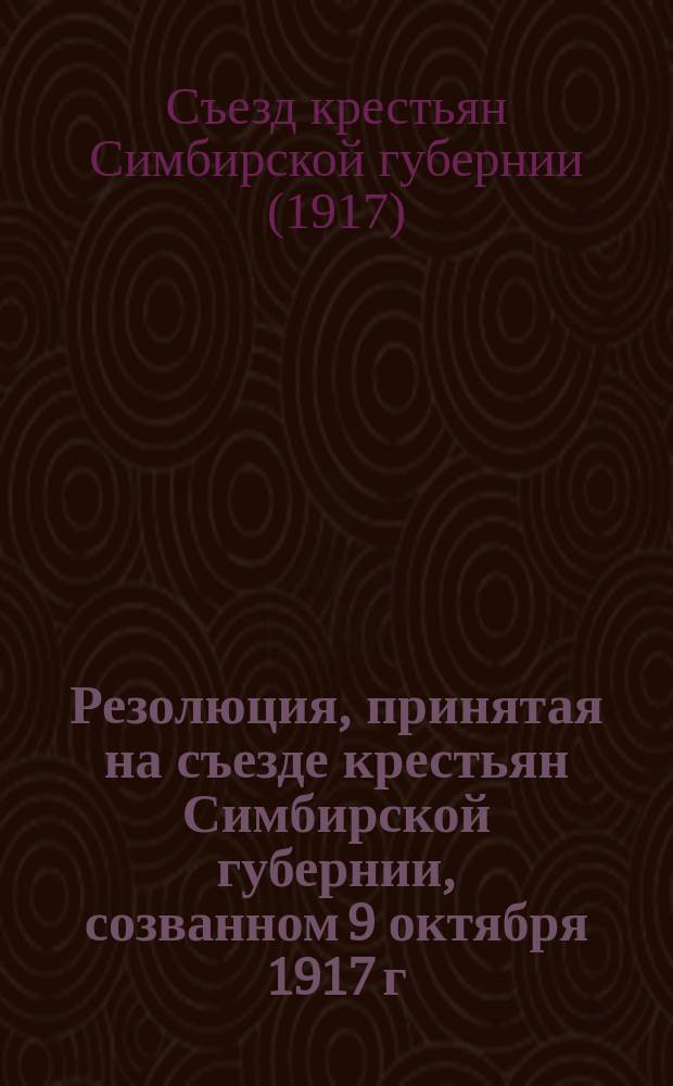 Резолюция, принятая на съезде крестьян Симбирской губернии, созванном 9 октября 1917 г. в гор. Симбирске по приглашению учредителей Крестьянского союза : листовка