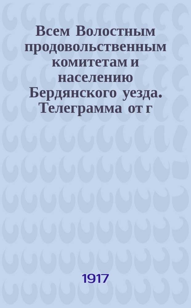 Всем Волостным продовольственным комитетам и населению Бердянского уезда. Телеграмма от г. уполномоченного Таврической губернии по закупке хлеба для армии от 8 августа с.г. за № 27607. Сообщаю для руководства нижеследующее объявление: От Временного Правительства... : листовка