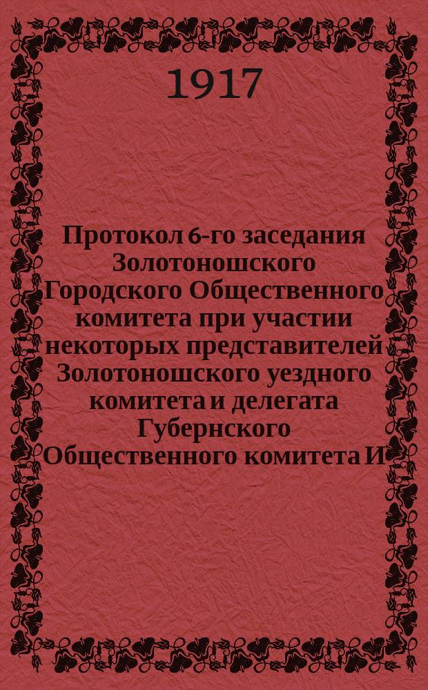 Протокол 6-го заседания Золотоношского Городского Общественного комитета при участии некоторых представителей Золотоношского уездного комитета и делегата Губернского Общественного комитета И.К. Попова, состоявшегося 11 марта 1917 года в помещении Уездного Земства : листовка