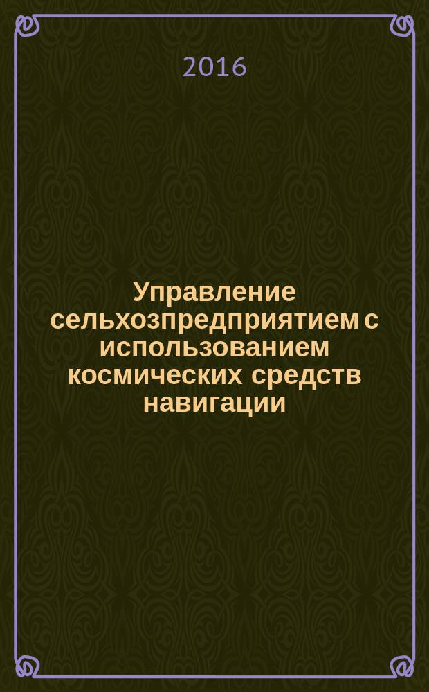 Управление сельхозпредприятием с использованием космических средств навигации (ГЛОНАСС) и дистанционного зондирования Земли : монография