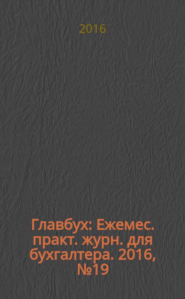 Главбух : Ежемес. практ. журн. для бухгалтера. 2016, № 19