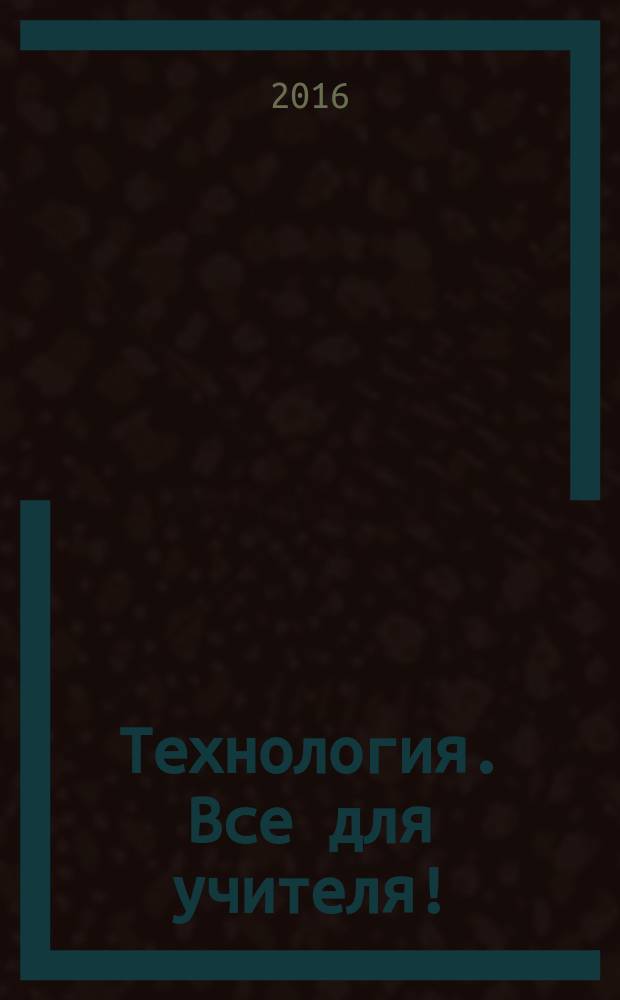 Технология. Все для учителя ! : комплексная поддержка учителя научно-методический журнал. 2016, № 9 (45)