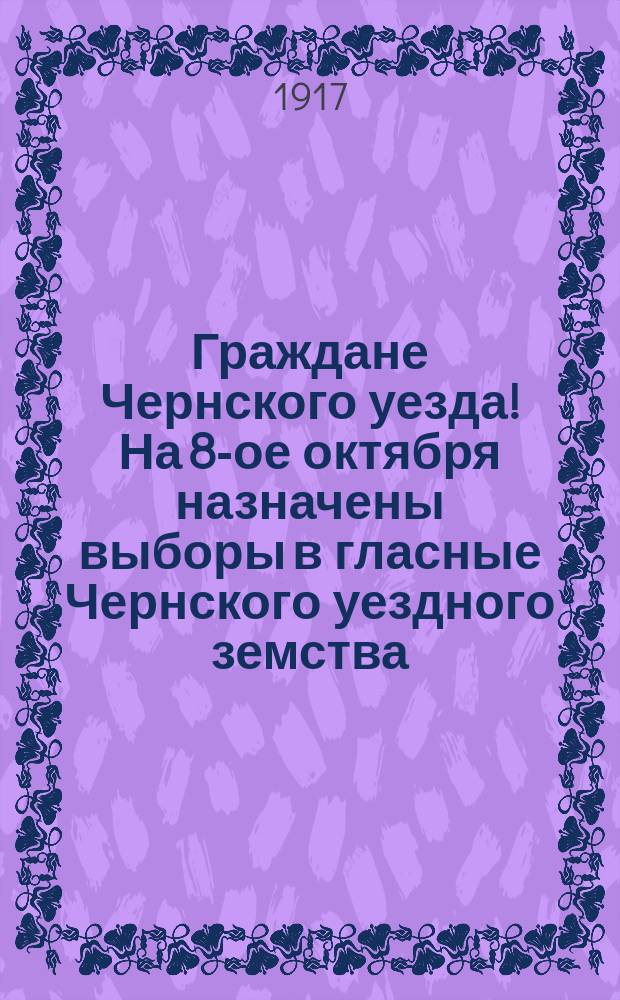 Граждане Чернского уезда! На 8-ое октября назначены выборы в гласные Чернского уездного земства... : листовка