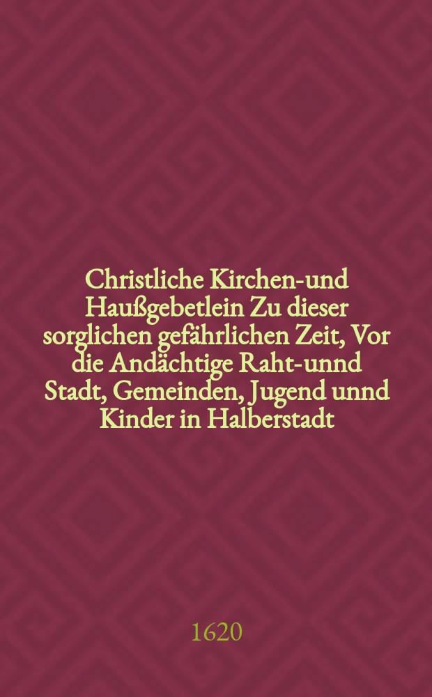 Christliche Kirchen-und Haußgebetlein Zu dieser sorglichen gefährlichen Zeit, Vor die Andächtige Raht-unnd Stadt, Gemeinden, Jugend unnd Kinder in Halberstadt