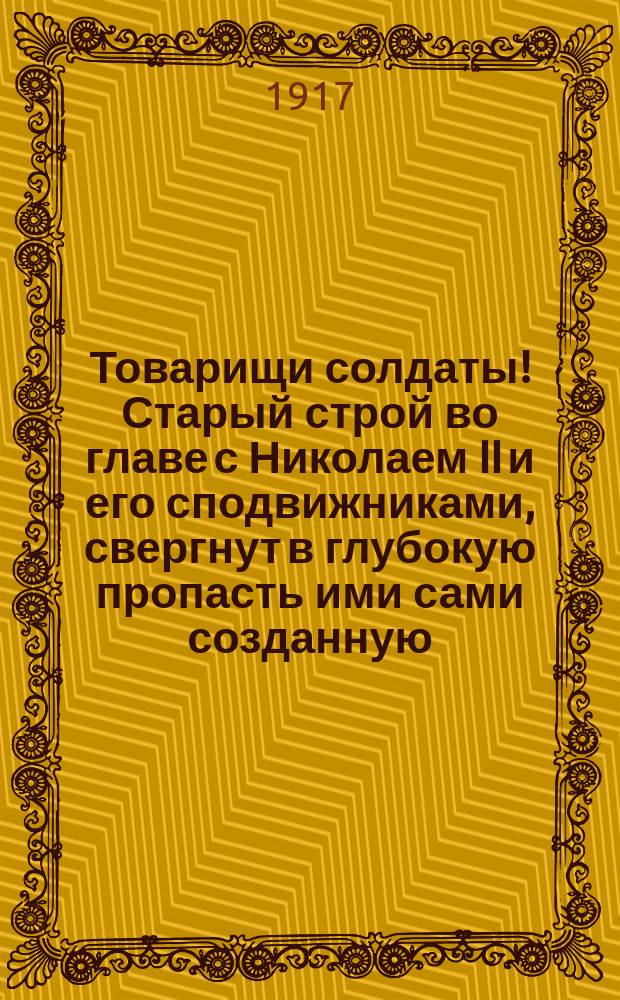 Товарищи солдаты! Старый строй во главе с Николаем II и его сподвижниками, свергнут в глубокую пропасть ими сами созданную... : листовка