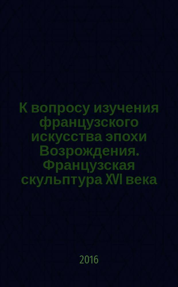 К вопросу изучения французского искусства эпохи Возрождения. Французская скульптура XVI века : история мирового искусства : история советского художественного образования : памятное издание