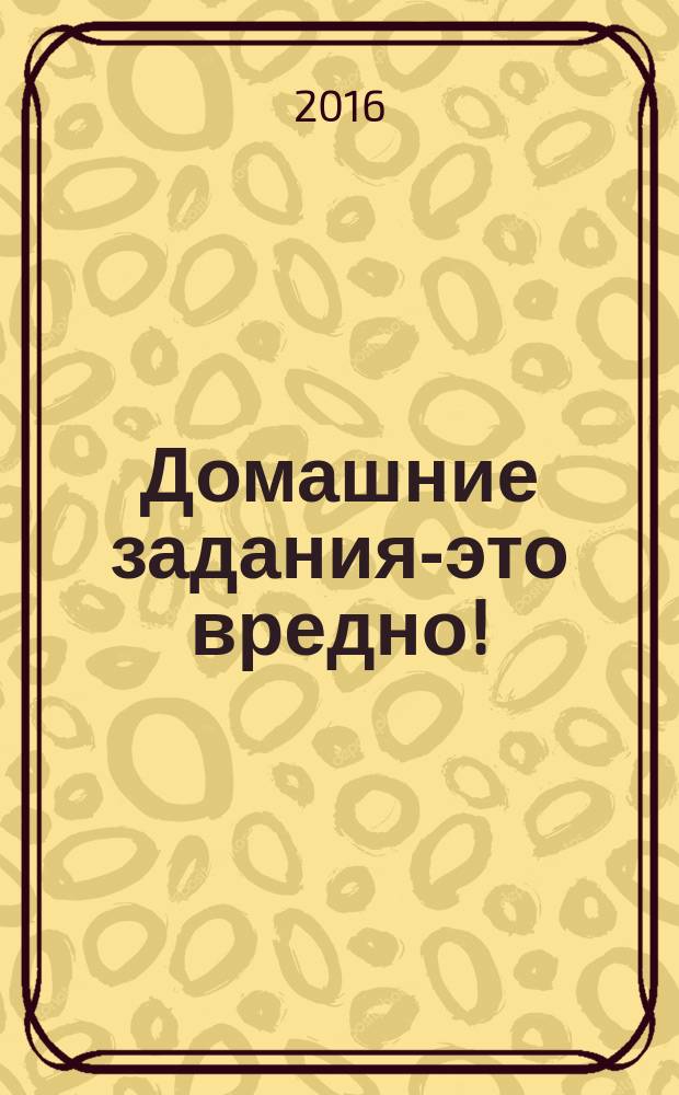 Домашние задания-это вредно! : и другие спорные моменты воспитания самостоятельных, уверенных в себе и гармонично развитых детей