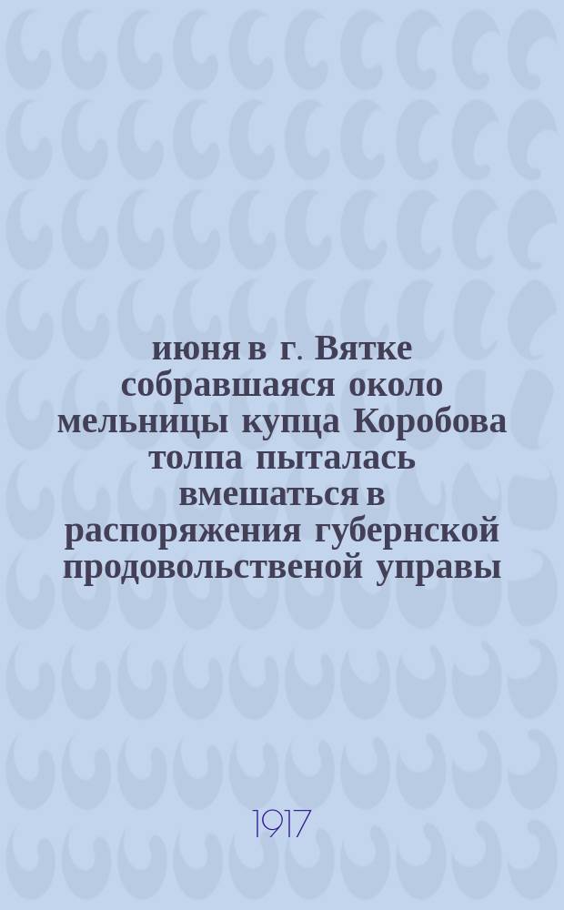 7 июня в г. Вятке собравшаяся около мельницы купца Коробова толпа пыталась вмешаться в распоряжения губернской продовольственой управы ... : листовка