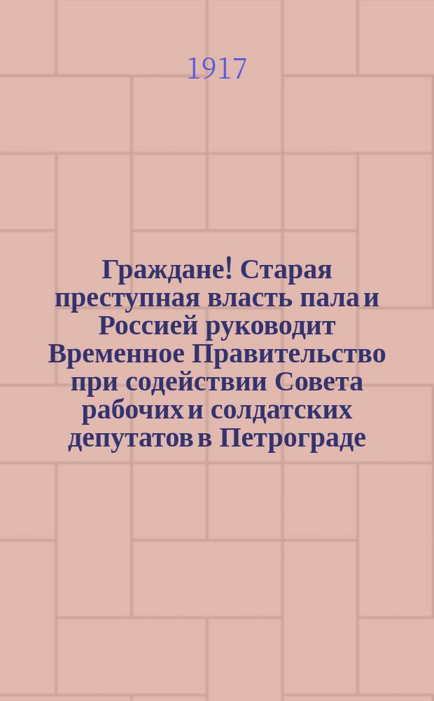 Граждане! Старая преступная власть пала и Россией руководит Временное Правительство при содействии Совета рабочих и солдатских депутатов в Петрограде ... : листовка
