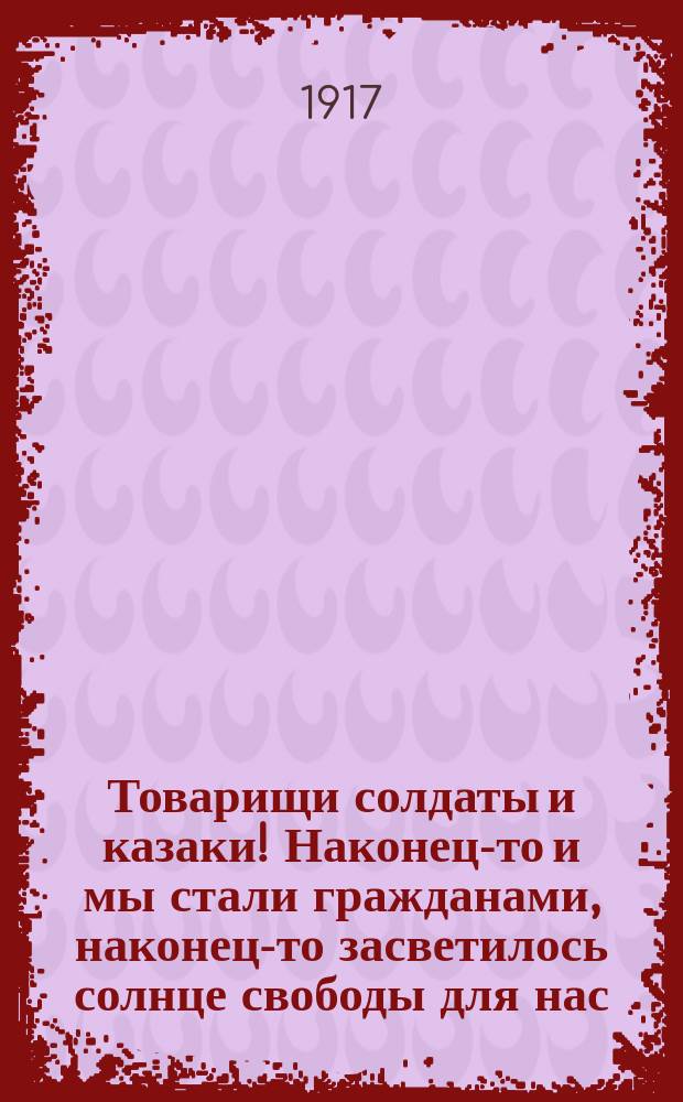 Товарищи солдаты и казаки! Наконец-то и мы стали гражданами, наконец-то засветилось солнце свободы для нас... : листовка