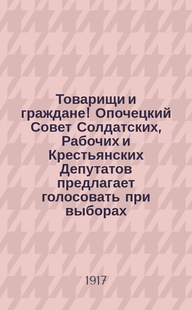 Товарищи и граждане! Опочецкий Совет Солдатских, Рабочих и Крестьянских Депутатов предлагает голосовать при выборах ... : листовка