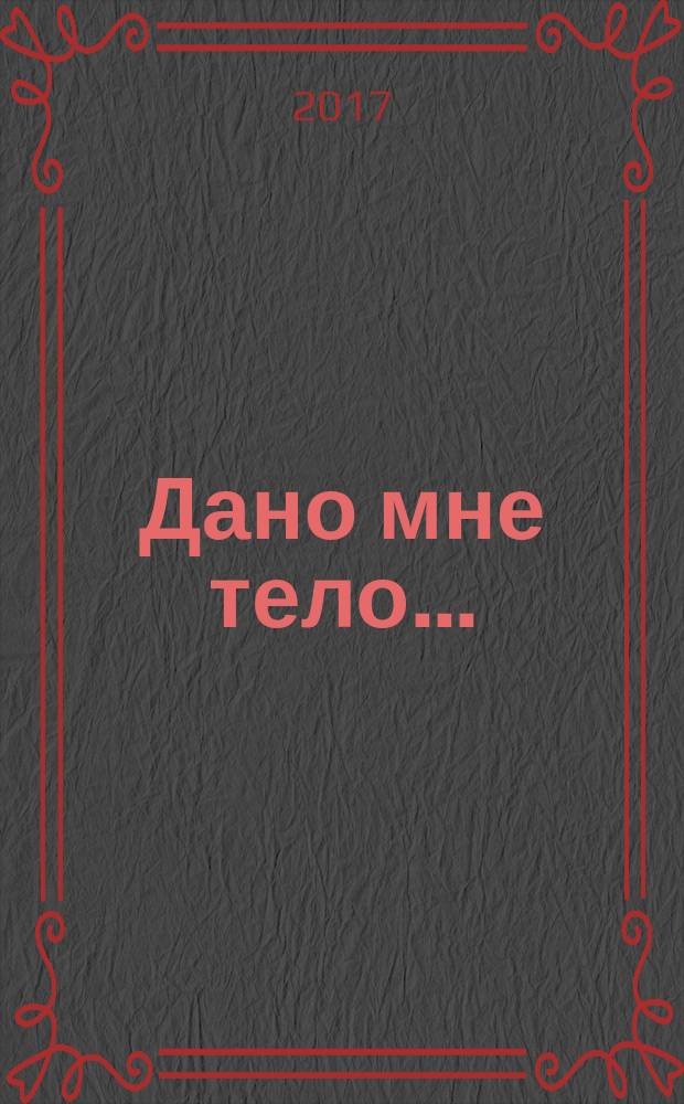 Дано мне тело... : взаимосвязь души и тела, духовные и психологические аспекты телесности, здоровье и болезнь, психосоматические расстройства, преодоление болезни