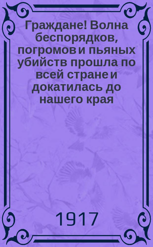 Граждане! Волна беспорядков, погромов и пьяных убийств прошла по всей стране и докатилась до нашего края ... : листовка