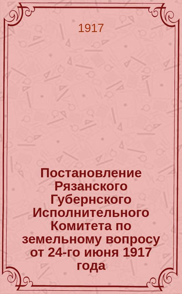 Постановление Рязанского Губернского Исполнительного Комитета по земельному вопросу от 24-го июня 1917 года. Соединенное заседание Рязанского Губернского и Уездного Исполнительных Комитетов вместе с Губернским Комиссаром и Представителем Временного Правительства Я.М. Акселем, уполномоченным Министром Земледелия В.М. Черновым - 24-го июня 1917 года заслушало и обсудило постановления Рязанского Губернского Съезда ...; Какие Земельные Комитеты проводят в жизнь постановления Соединенного Заседания: листовка