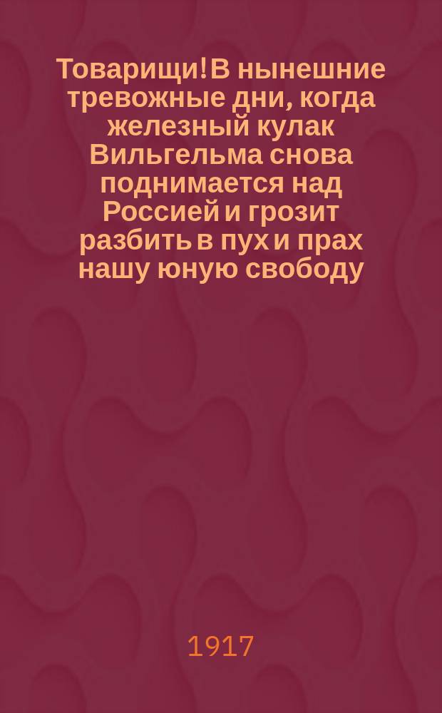 Товарищи! В нынешние тревожные дни, когда железный кулак Вильгельма снова поднимается над Россией и грозит разбить в пух и прах нашу юную свободу... : листовка