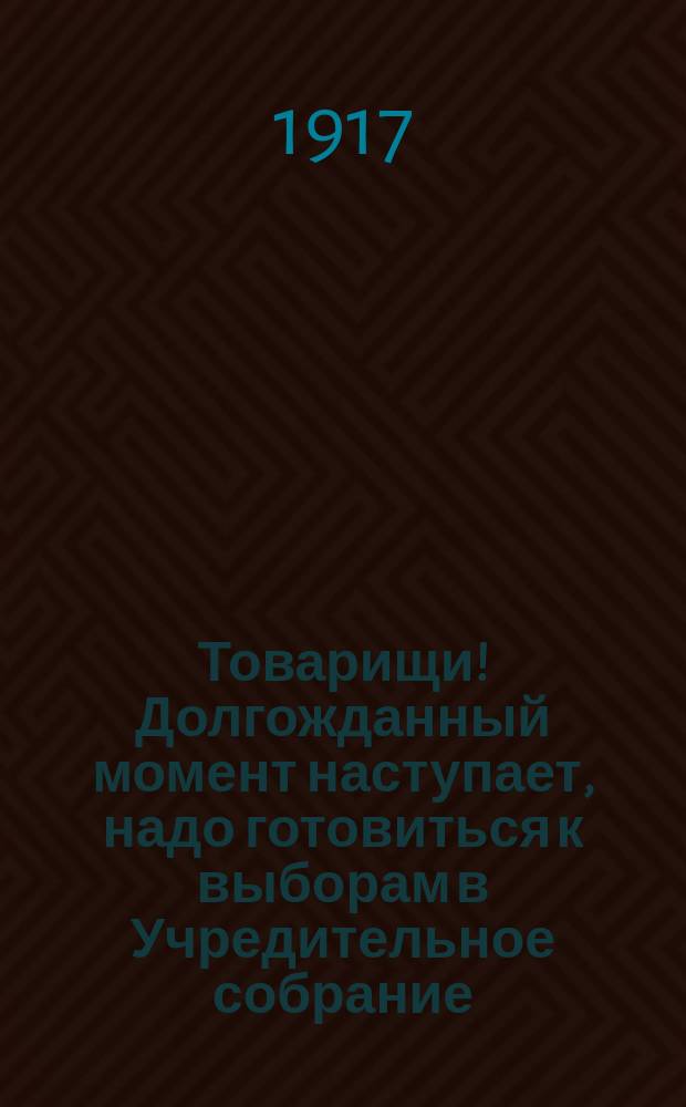 Товарищи! Долгожданный момент наступает, надо готовиться к выборам в Учредительное собрание. Наконец-то, окончательное слово и решительный приговор по всем вопросам народной жизни будет произнесен... : листовка