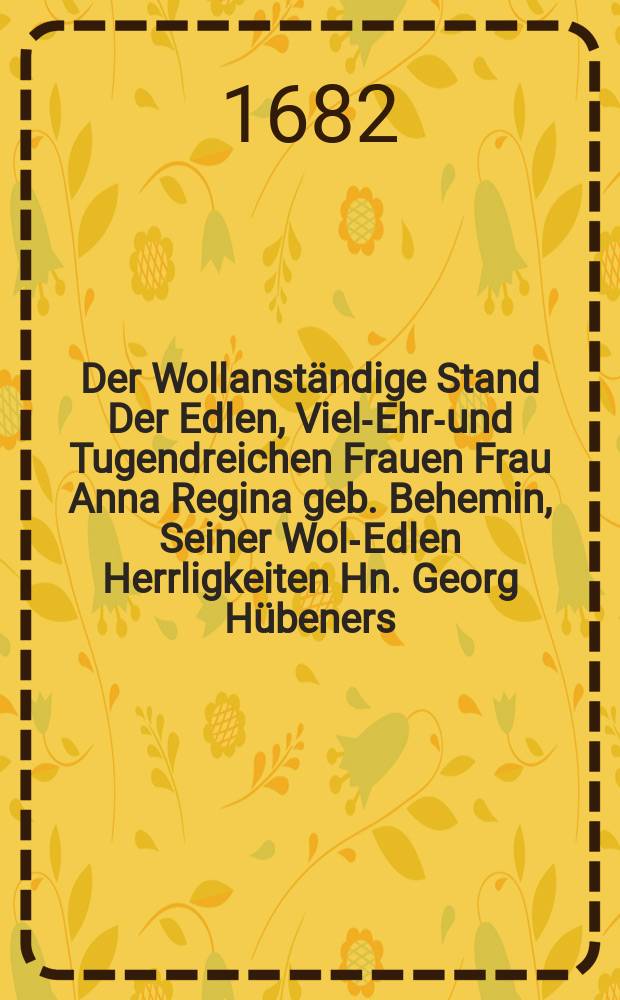 Der Wollanst&auml;ndige Stand Der Edlen, Viel-Ehr-und Tugendreichen Frauen Frau Anna Regina geb. Behemin, Seiner Wol-Edlen Herrligkeiten Hn. Georg H&uuml;beners, Wolverordneten Raths-Verwandten und Ober-C&auml;mmerers wie auch von denen s&auml;mtlichen Erbahren Ordnungen vermochten Administratoris aller Landg&uuml;ter und anderer Gef&auml;lle, dieser Stadt Thorn, Hochgeliebten Ehe-Schatzes : Als selbte den 11. Juli des 1682. Jahres in dem 10. Jahr ihres Alters, seelig verschieden und den 14. in ihr Ruhe-Bettlein gebracht wurde