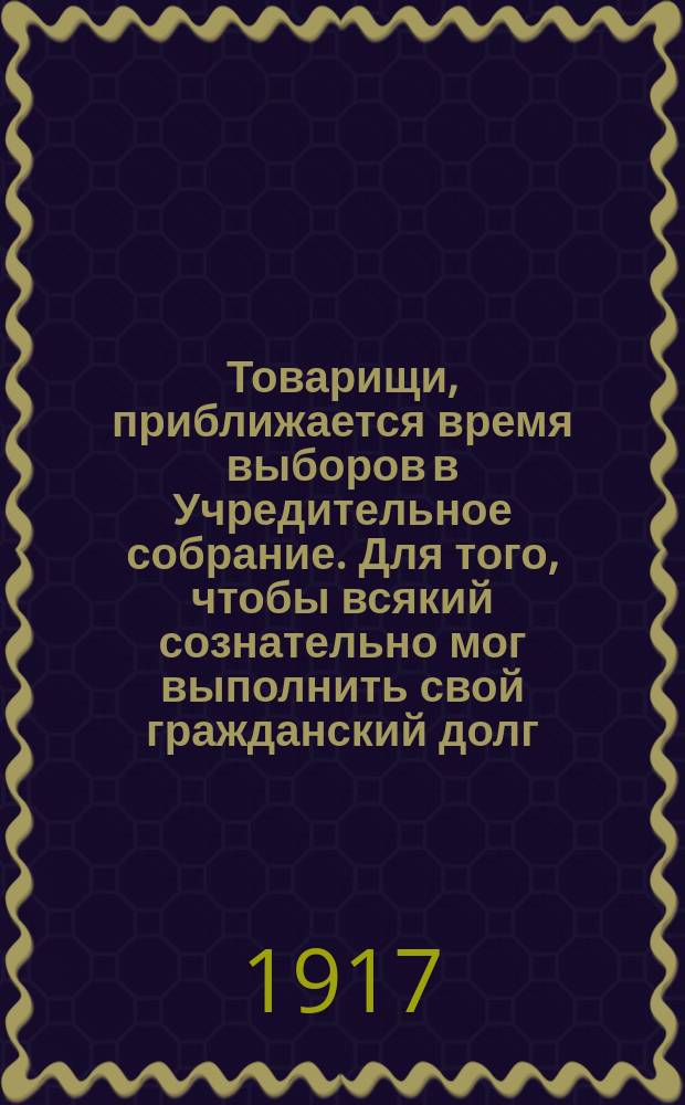 Товарищи, приближается время выборов в Учредительное собрание. Для того, чтобы всякий сознательно мог выполнить свой гражданский долг, чтобы не допустил ошибки... : листовка