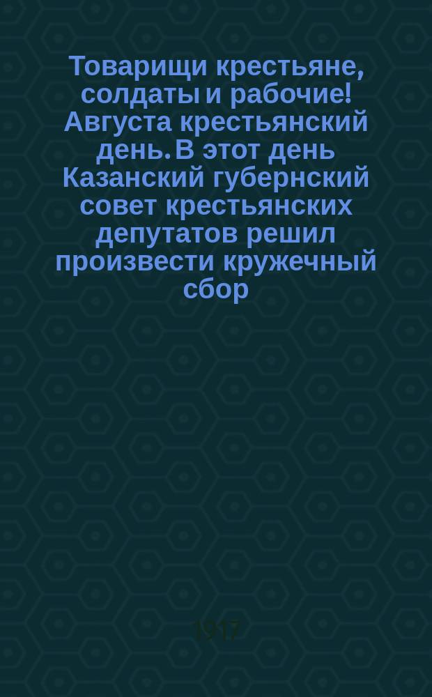 Товарищи крестьяне, солдаты и рабочие! Августа крестьянский день. В этот день Казанский губернский совет крестьянских депутатов решил произвести кружечный сбор ... : листовка