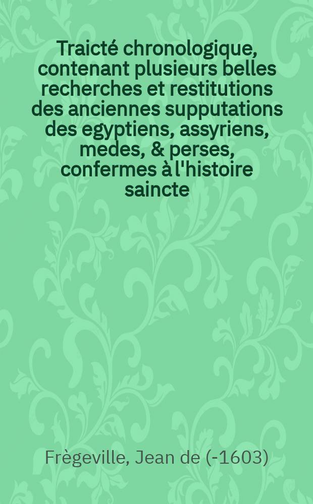Traict&eacute; chronologique, contenant plusieurs belles recherches et restitutions des anciennes supputations des egyptiens, assyriens, medes, & perses, confermes &agrave; l'histoire saincte.