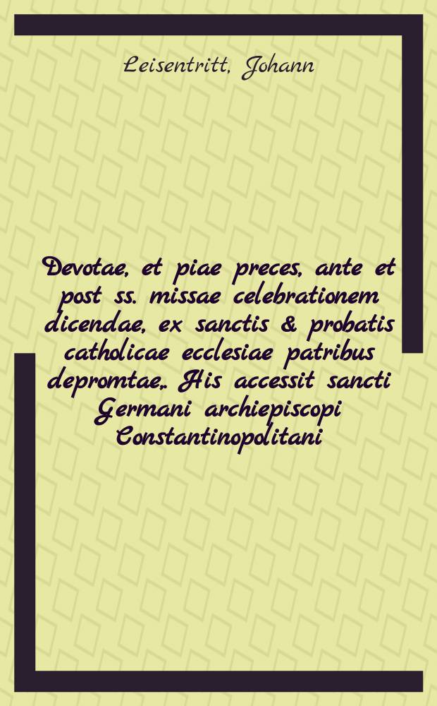 Devotae, et piae preces, ante et post ss. missae celebrationem dicendae, ex sanctis & probatis catholicae ecclesiae patribus depromtae,. His accessit sancti Germani archiepiscopi Constantinopolitani, Rerum ecclesiasticarum mystica contemplatio