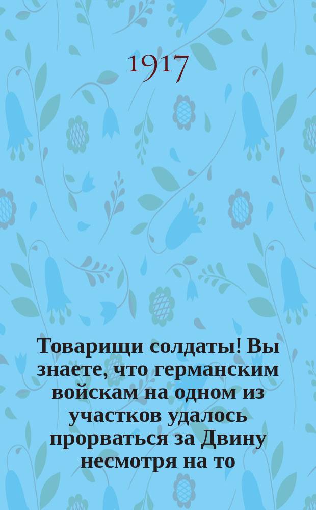 Товарищи солдаты! Вы знаете, что германским войскам на одном из участков удалось прорваться за Двину несмотря на то, что наши войска стойко отстаивали свои позиции : листовка