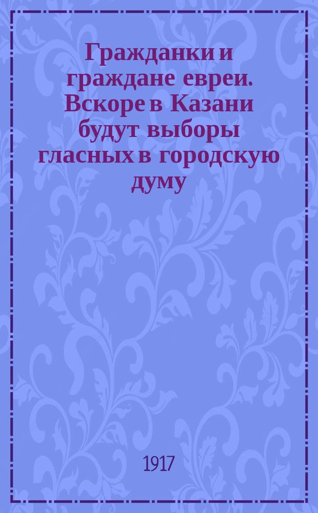 Гражданки и граждане евреи. Вскоре в Казани будут выборы гласных в городскую думу; впервые за время существования городового положения к этим выборам евреи пойдут, как полноправные граждане... : листовка