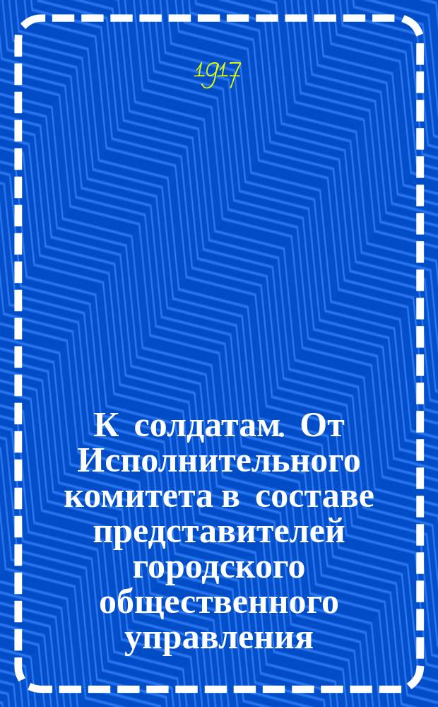 К солдатам. От Исполнительного комитета в составе представителей городского общественного управления, Земского губернского собрания и других общественных организаций, Совета рабочих депутатов, представителей казачьего войска, Астраханского гарнизона и политических групп. Велико было страдание русского солдата, пока старая правительственная власть... : листовка