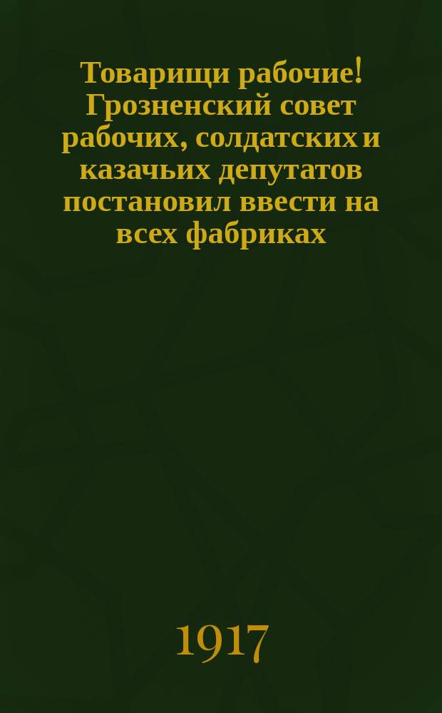 Товарищи рабочие! Грозненский совет рабочих, солдатских и казачьих депутатов постановил ввести на всех фабриках, заводах и разного рода предприятиях 8-ми часовой рабочий день ... : листовка