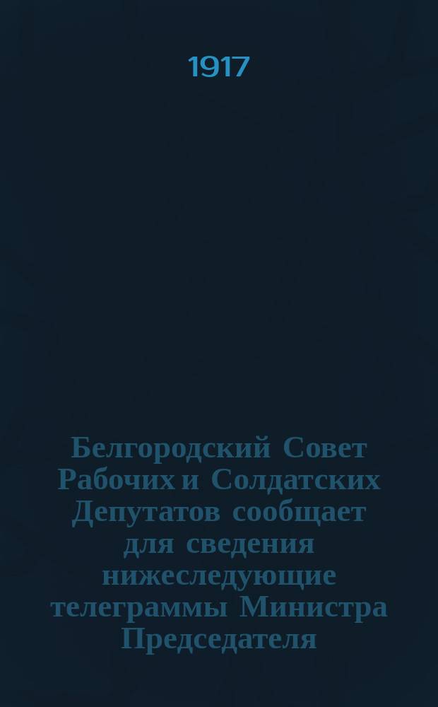 Белгородский Совет Рабочих и Солдатских Депутатов сообщает для сведения нижеследующие телеграммы Министра Председателя ... : листовка