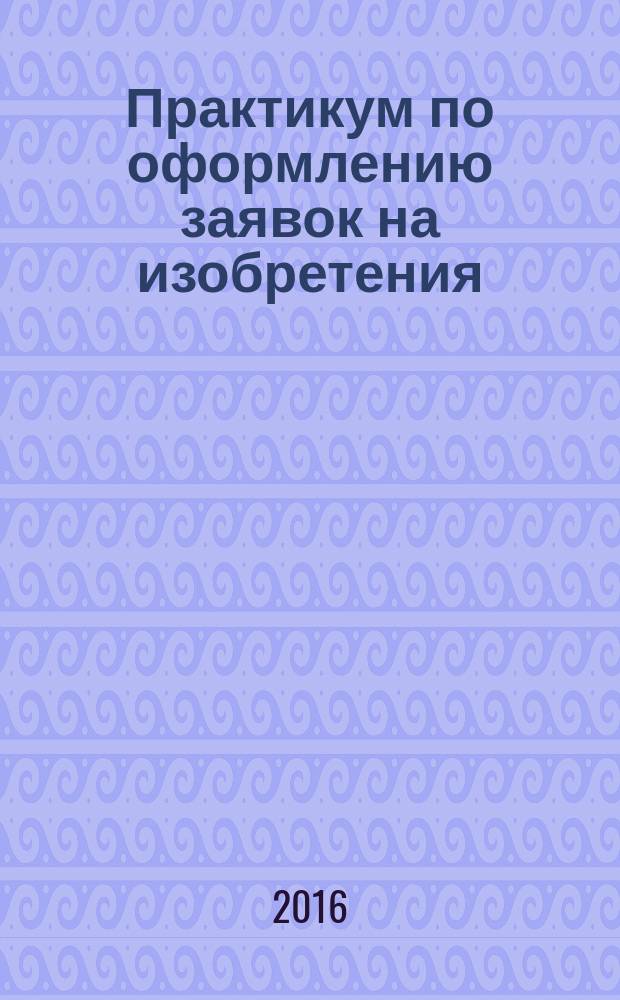 Практикум по оформлению заявок на изобретения: учебное пособие для вузов