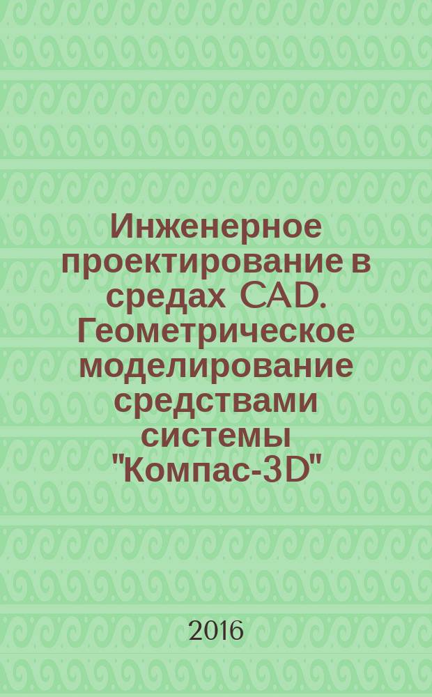 Инженерное проектирование в средах CAD. Геометрическое моделирование средствами системы "Компас-3D" : учебное пособие для студентов высших учебных заведений, обучающихся по направлениям подготовки бакалавров 09.03.01 - "Информатика и вычислительная техника", 15.03.01 - "Машиностроение", 15.03.05 - "Конструкторско-технологическое обеспечение машиностроительных производств"