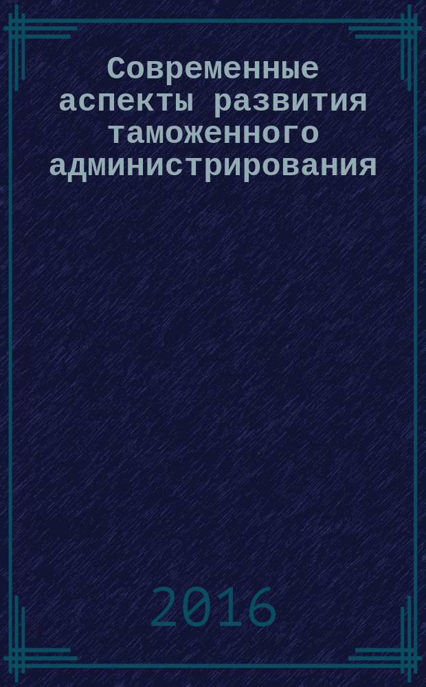 Современные аспекты развития таможенного администрирования : сборник научных трудов студентов специальности "Таможенное дело", 30 июня 2016 года