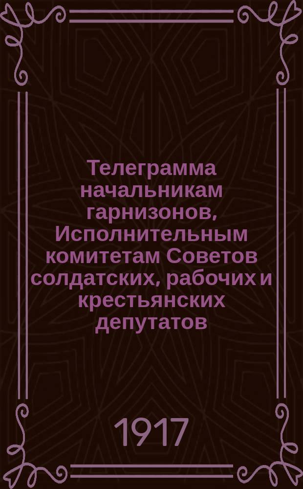 Телеграмма начальникам гарнизонов, Исполнительным комитетам Советов солдатских, рабочих и крестьянских депутатов : листовка