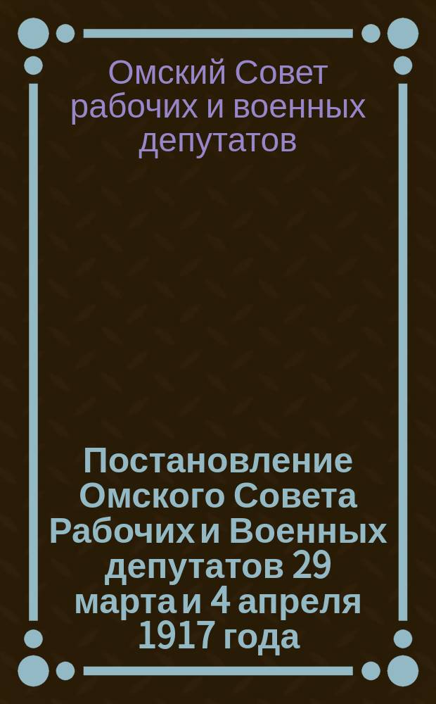 Постановление Омского Совета Рабочих и Военных депутатов 29 марта и 4 апреля 1917 года... : листовка