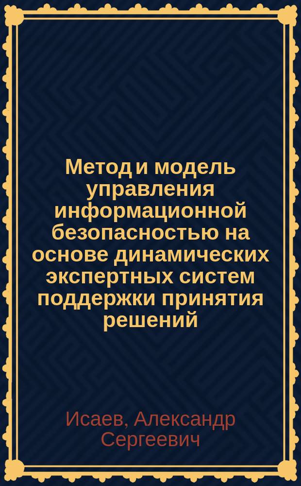 Метод и модель управления информационной безопасностью на основе динамических экспертных систем поддержки принятия решений : автореферат диссертации на соискание ученой степени кандидата технических наук : специальность 05.13.19 <Методы и системы защиты информации, информационная безопасность>